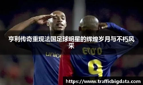 亨利传奇重现法国足球明星的辉煌岁月与不朽风采
